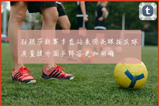孙颖莎新赛季首站表现亮眼接发球质量提升国乒阵容更加明确