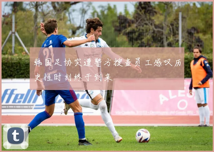 韩国足协突遭警方搜查员工感叹历史性时刻终于到来